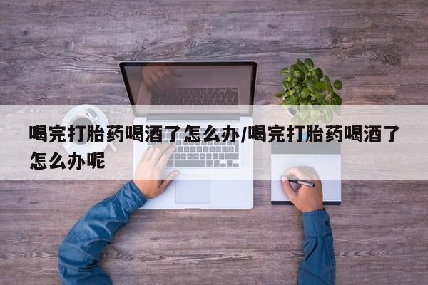 私人卖流产药的联系方式喝完打胎药喝酒了怎么办/喝完打胎药喝酒了怎么办呢