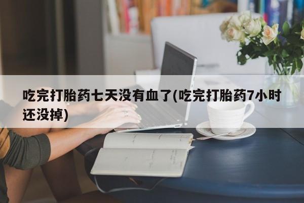 私人卖流产药的联系方式吃完打胎药七天没有血了(吃完打胎药7小时还没掉)
