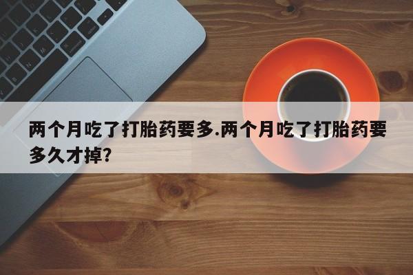 私人卖流产药的联系方式两个月吃了打胎药要多.两个月吃了打胎药要多久才掉？