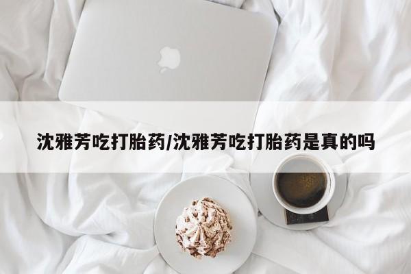 私人卖流产药的联系方式沈雅芳吃打胎药/沈雅芳吃打胎药是真的吗