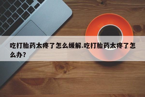 私人卖流产药的联系方式吃打胎药太疼了怎么缓解.吃打胎药太疼了怎么办？