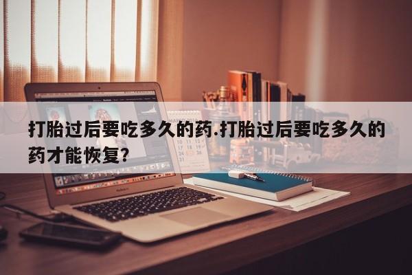 私人卖流产药的联系方式打胎过后要吃多久的药.打胎过后要吃多久的药才能恢复？