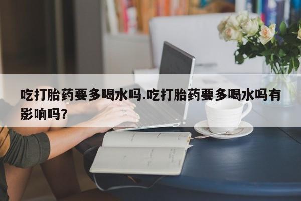 私人卖流产药的联系方式吃打胎药要多喝水吗.吃打胎药要多喝水吗有影响吗？